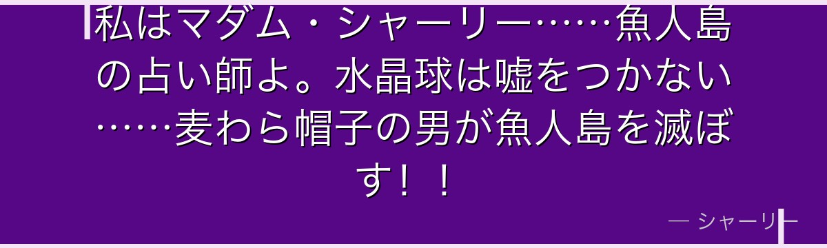 私はマダム・シャーリー……魚人島の占い師よ。水晶球は嘘をつかない……麦わら帽子の男が魚人島を滅ぼす!!