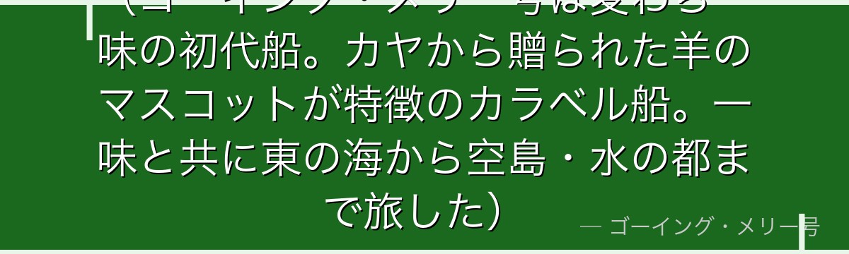 （ゴーイング・メリー号は麦わら一味の初代船。カヤから贈られた羊のマスコットが特徴のカラベル船。一味と共に東の海から空島・水の都まで旅した）