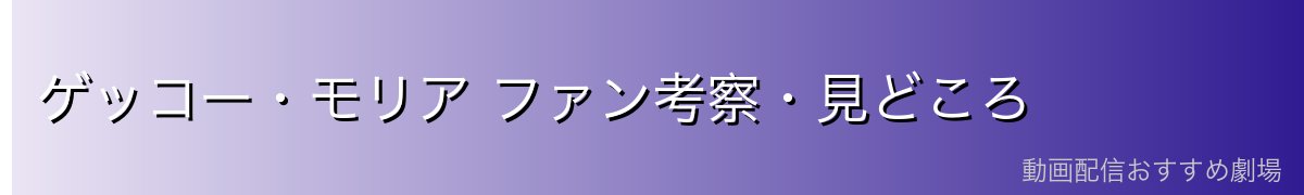 ゲッコー・モリア ファン考察・見どころ