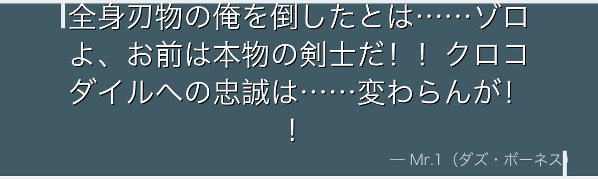 全身刃物の俺を倒したとは……ゾロよ、お前は本物の剣士だ!!クロコダイルへの忠誠は……変わらんが!!