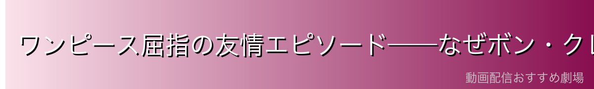 ワンピース屈指の友情エピソード——なぜボン・クレーはここまで人を惹きつけるのか