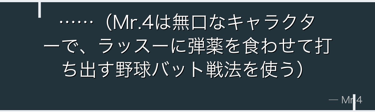 ……(Mr.4は無口なキャラクターで、ラッスーに弾薬を食わせて打ち出す野球バット戦法を使う)