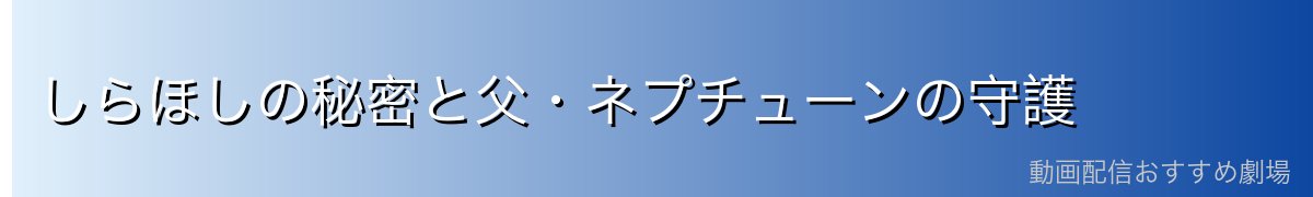 しらほしの秘密と父・ネプチューンの守護