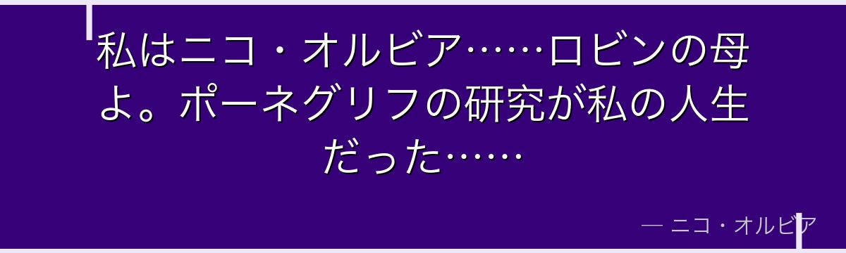私はニコ・オルビア……ロビンの母よ。ポーネグリフの研究が私の人生だった……