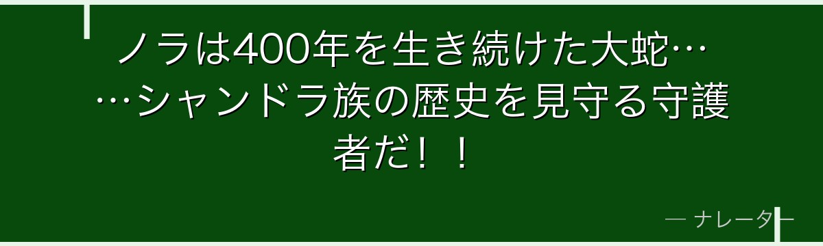 ノラは400年を生き続けた大蛇……シャンドラ族の歴史を見守る守護者だ！！