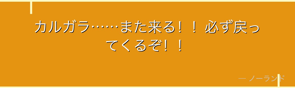 カルガラ……また来る!!必ず戻ってくるぞ!!