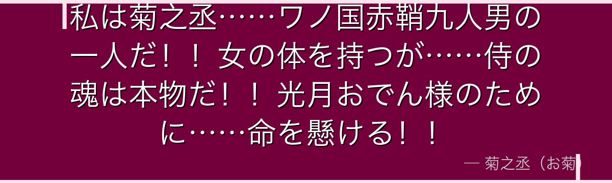 私は菊之丞……ワノ国赤鞘九人男の一人だ！！女の体を持つが……侍の魂は本物だ！！光月おでん様のために……命を懸ける！！