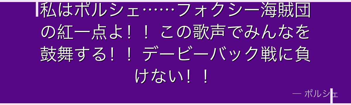 私はポルシェ……フォクシー海賊団の紅一点よ!!この歌声でみんなを鼓舞する!!デービーバック戦に負けない!!
