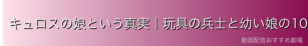 キュロスの娘という真実｜玩具の兵士と幼い娘の10年間