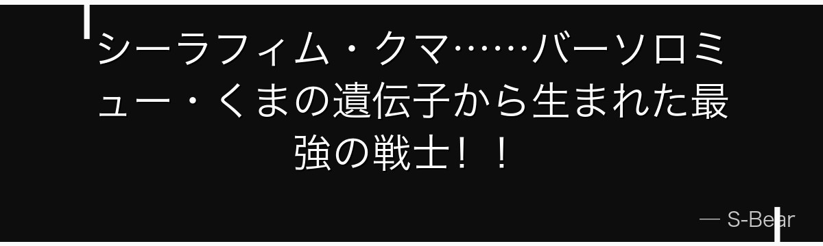 シーラフィム・クマ……バーソロミュー・くまの遺伝子から生まれた最強の戦士！！