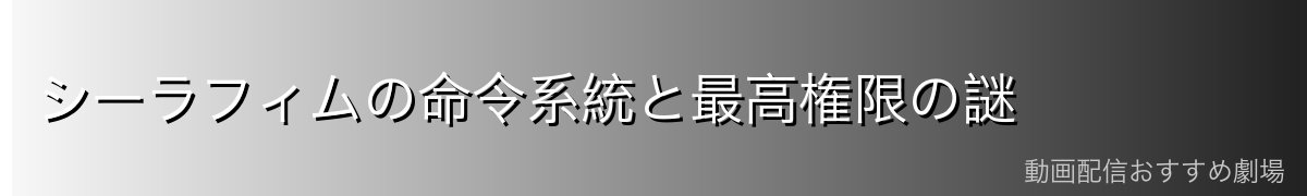 シーラフィムの命令系統と最高権限の謎