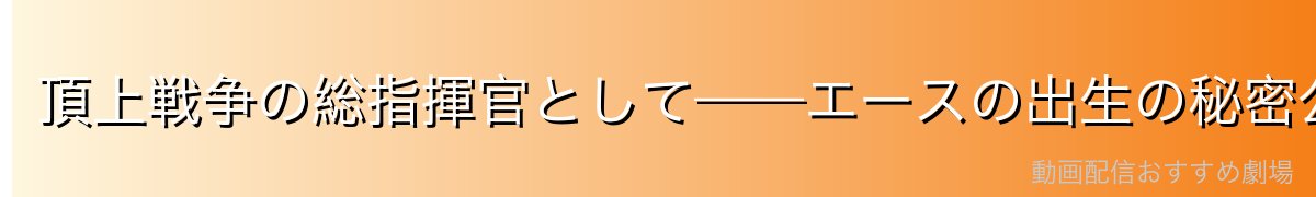 頂上戦争の総指揮官として——エースの出生の秘密公表