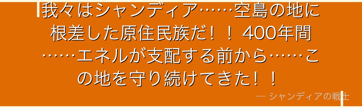 我々はシャンディア……空島の地に根差した原住民族だ！！400年間……エネルが支配する前から……この地を守り続けてきた！！
