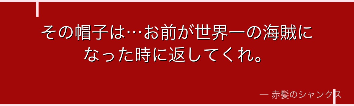 その帽子は…お前が世界一の海賊になった時に返してくれ。