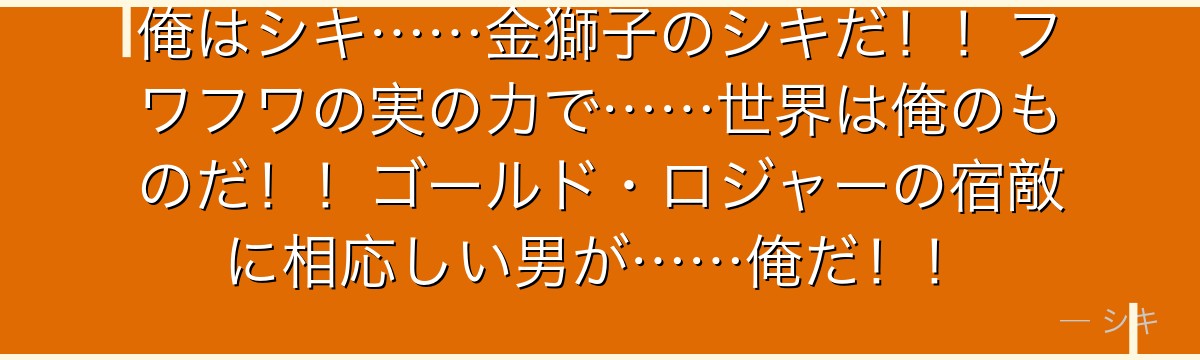 俺はシキ……金獅子のシキだ!!フワフワの実の力で……世界は俺のものだ!!ゴールド・ロジャーの宿敵に相応しい男が……俺だ!!