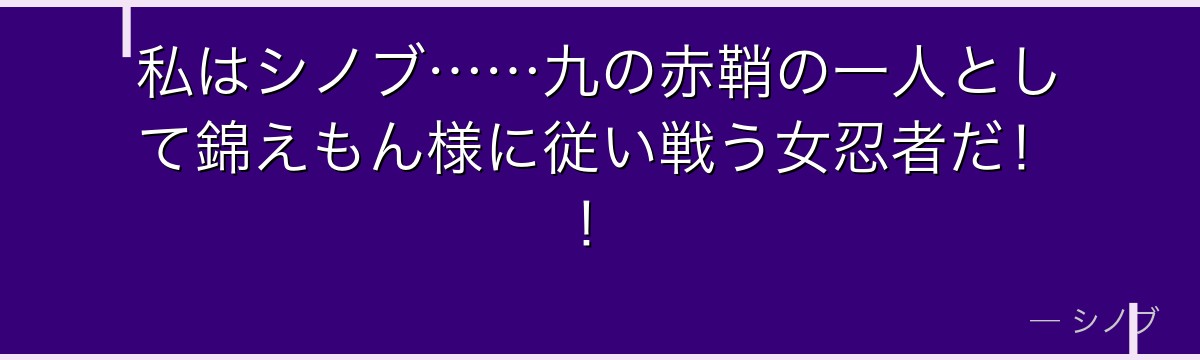 私はシノブ……九の赤鞘の一人として錦えもん様に従い戦う女忍者だ！！