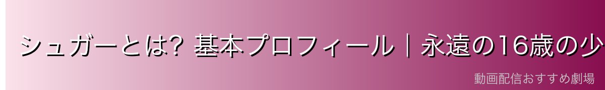 シュガーとは?基本プロフィール|永遠の16歳の少女
