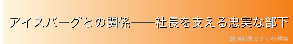 アイスバーグとの関係——社長を支える忠実な部下