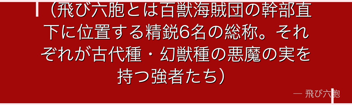 （飛び六胞とは百獣海賊団の幹部直下に位置する精鋭6名の総称。それぞれが古代種・幻獣種の悪魔の実を持つ強者たち）