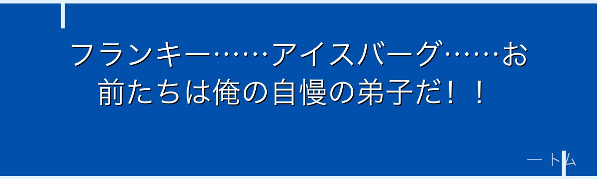 フランキー……アイスバーグ……お前たちは俺の自慢の弟子だ！！