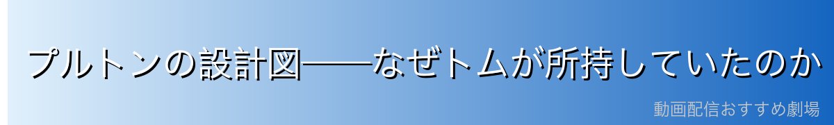 プルトンの設計図——なぜトムが所持していたのか