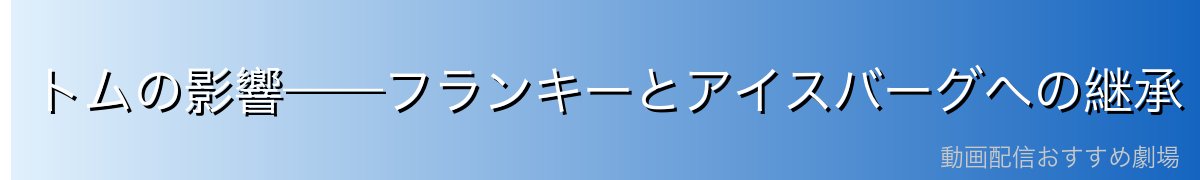 トムの影響——フランキーとアイスバーグへの継承
