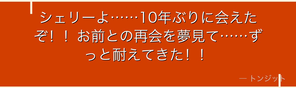 シェリーよ……10年ぶりに会えたぞ！！お前との再会を夢見て……ずっと耐えてきた！！