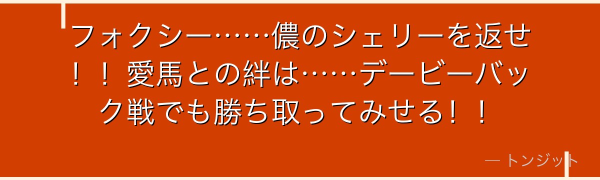 フォクシー……儂のシェリーを返せ！！愛馬との絆は……デービーバック戦でも勝ち取ってみせる！！