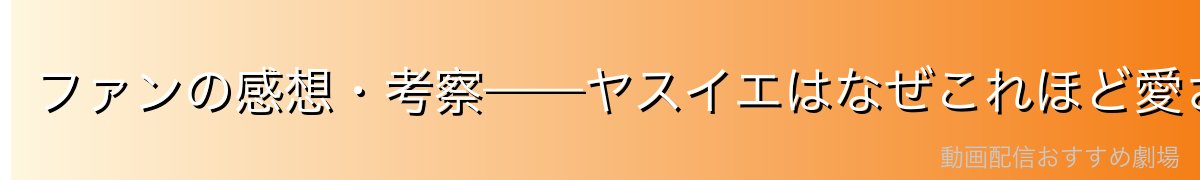 ファンの感想・考察——ヤスイエはなぜこれほど愛されるのか