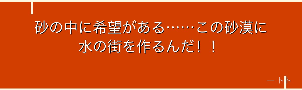 砂の中に希望がある……この砂漠に水の街を作るんだ！！