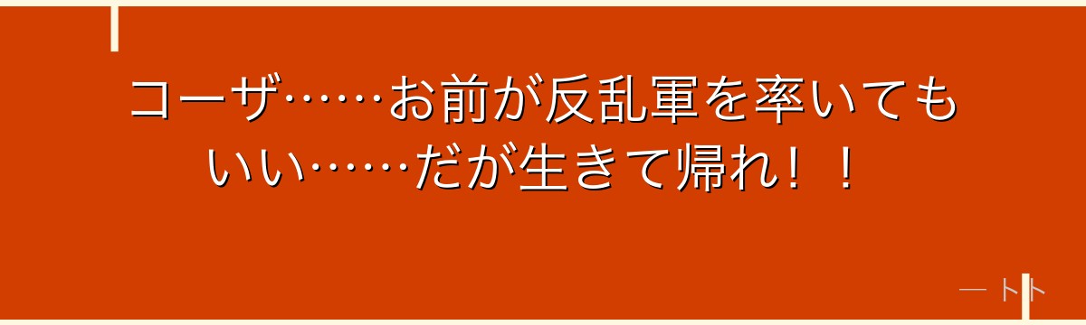 コーザ……お前が反乱軍を率いてもいい……だが生きて帰れ！！