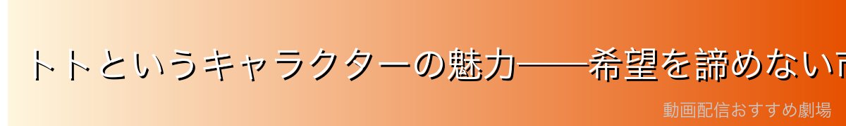 トトというキャラクターの魅力——希望を諦めない市井の英雄