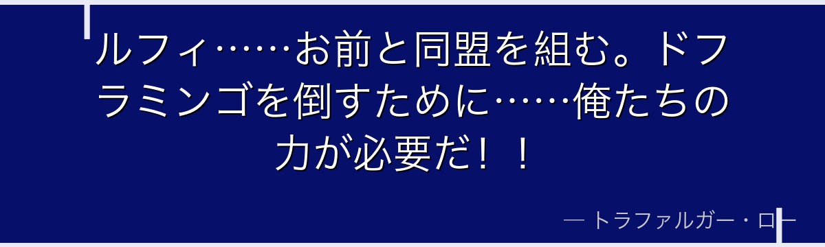 ルフィ……お前と同盟を組む。ドフラミンゴを倒すために……俺たちの力が必要だ！！