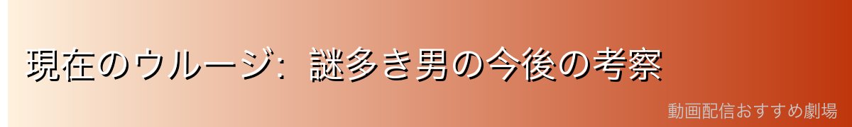 現在のウルージ:謎多き男の今後の考察