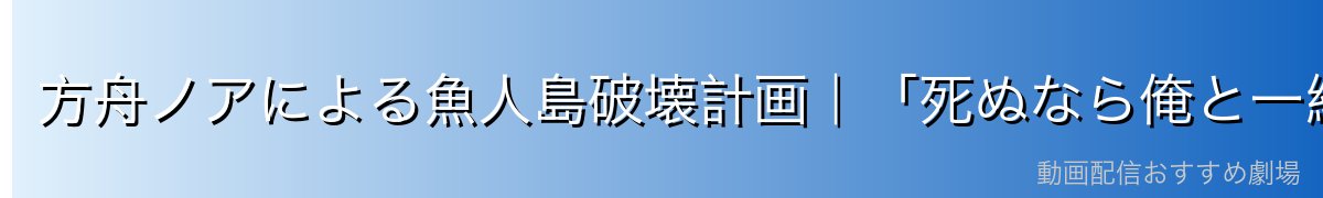 方舟ノアによる魚人島破壊計画｜「死ぬなら俺と一緒に」の狂気