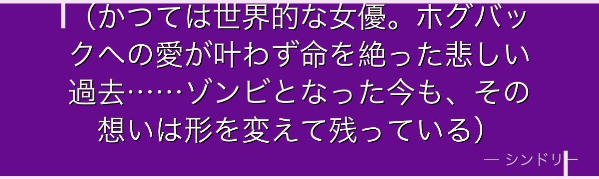 (かつては世界的な女優。ホグバックへの愛が叶わず命を絶った悲しい過去……ゾンビとなった今も、その想いは形を変えて残っている)