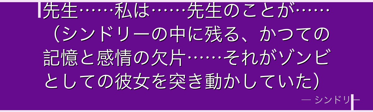 先生……私は……先生のことが……(シンドリーの中に残る、かつての記憶と感情の欠片……それがゾンビとしての彼女を突き動かしていた)