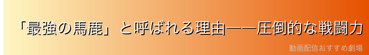 「最強の馬鹿」と呼ばれる理由――圧倒的な戦闘力