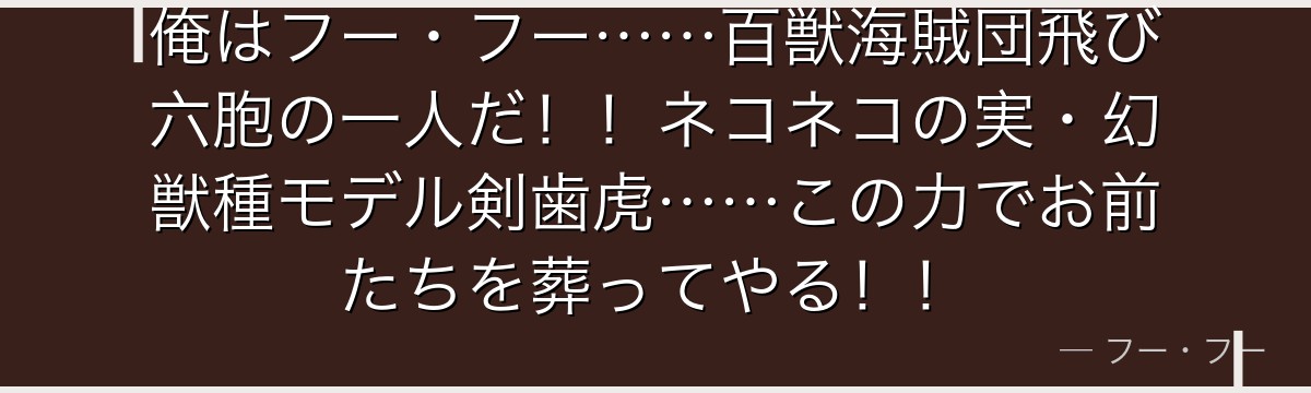 俺はフー・フー……百獣海賊団飛び六胞の一人だ!!ネコネコの実・幻獣種モデル剣歯虎……この力でお前たちを葬ってやる!!