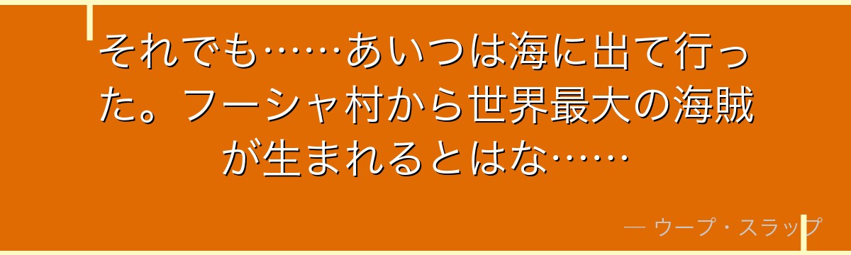 それでも……あいつは海に出て行った。フーシャ村から世界最大の海賊が生まれるとはな……