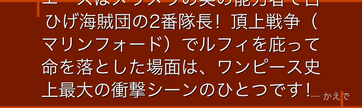 エースはメラメラの実の能力者で白ひげ海賊団の2番隊長!頂上戦争(マリンフォード)でルフィを庇って命を落とした場面は、ワンピース史上最大の衝撃シーンのひとつです!