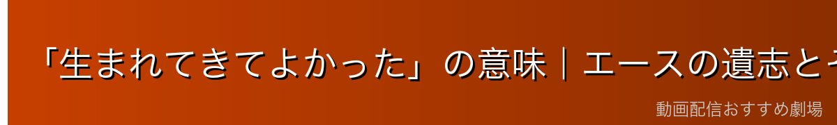 「生まれてきてよかった」の意味|エースの遺志とその後