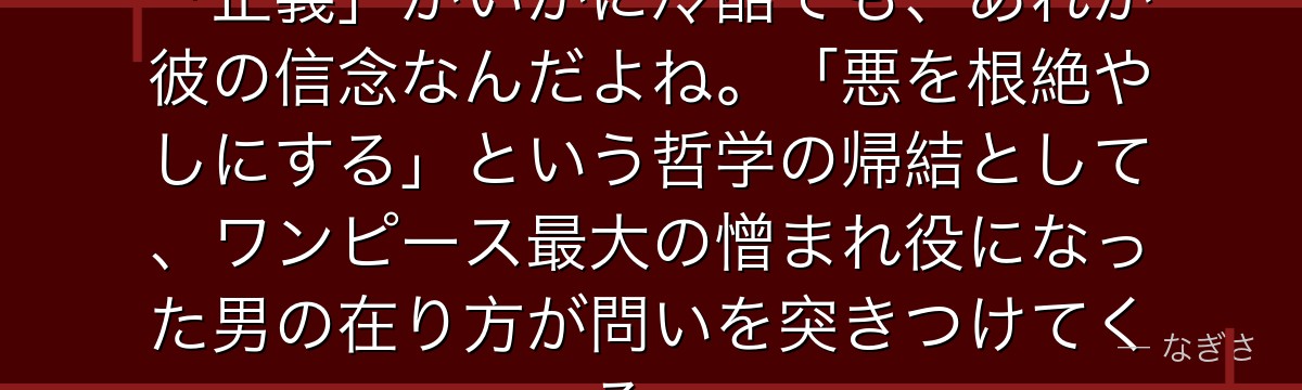 エースが死んだあの瞬間……赤犬の「正義」がいかに冷酷でも、あれが彼の信念なんだよね。「悪を根絶やしにする」という哲学の帰結として、ワンピース最大の憎まれ役になった男の在り方が問いを突きつけてくる。