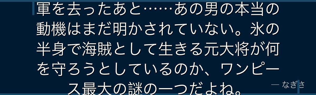 「怠惰な正義」を信じたクザンが海軍を去ったあと……あの男の本当の動機はまだ明かされていない。氷の半身で海賊として生きる元大将が何を守ろうとしているのか、ワンピース最大の謎の一つだよね。