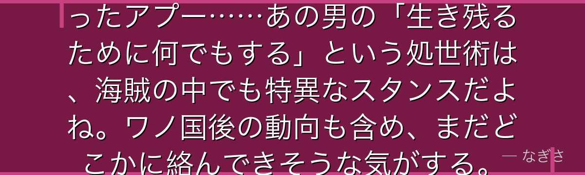 キッドたちを裏切ってカイドウに売ったアプー……あの男の「生き残るために何でもする」という処世術は、海賊の中でも特異なスタンスだよね。ワノ国後の動向も含め、まだどこかに絡んできそうな気がする。