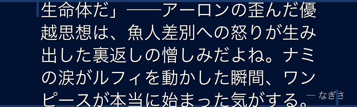 「人間は弱い……魚人こそが上位の生命体だ」——アーロンの歪んだ優越思想は、魚人差別への怒りが生み出した裏返しの憎しみだよね。ナミの涙がルフィを動かした瞬間、ワンピースが本当に始まった気がする。
