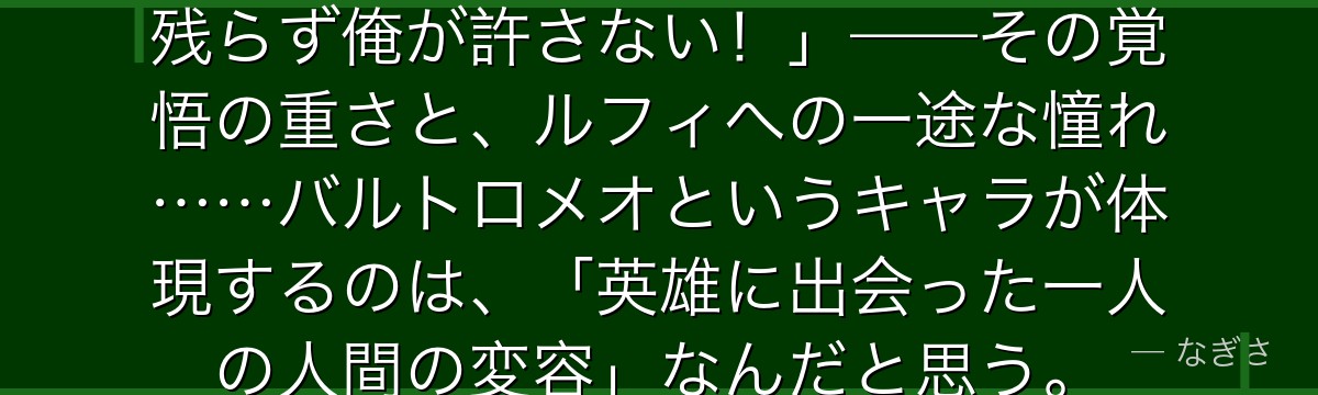 「ルフィさんの旗を汚した奴は一人残らず俺が許さない!」——その覚悟の重さと、ルフィへの一途な憧れ……バルトロメオというキャラが体現するのは、「英雄に出会った一人の人間の変容」なんだと思う。