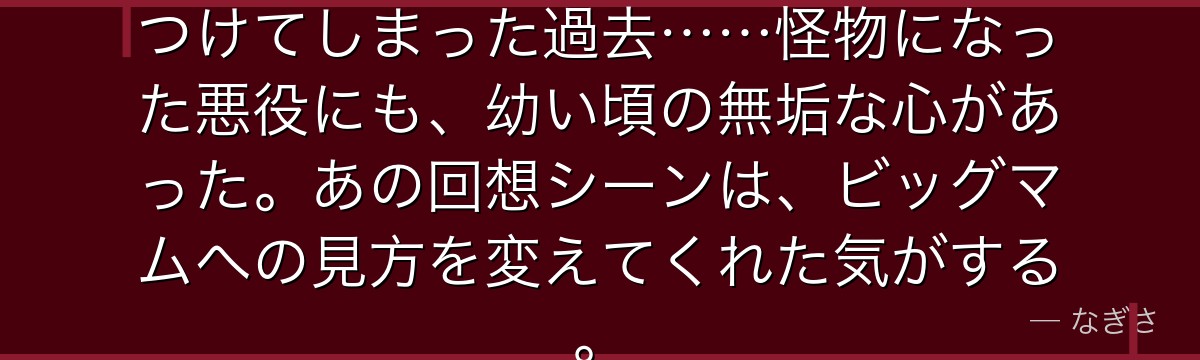 幼少期のリンリンが知らずに人を傷つけてしまった過去……怪物になった悪役にも、幼い頃の無垢な心があった。あの回想シーンは、ビッグマムへの見方を変えてくれた気がする。