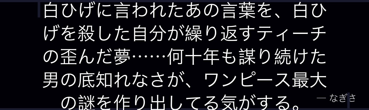「人の夢は終わらねぇ」——かつて白ひげに言われたあの言葉を、白ひげを殺した自分が繰り返すティーチの歪んだ夢……何十年も謀り続けた男の底知れなさが、ワンピース最大の謎を作り出してる気がする。