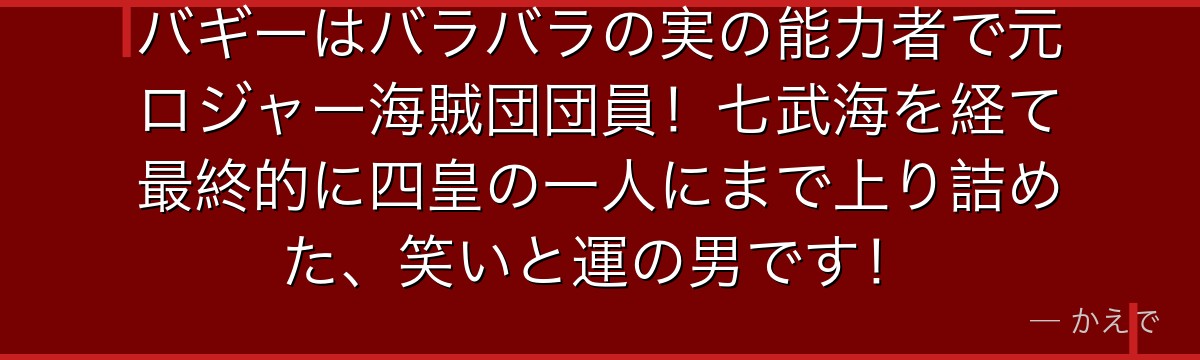 バギーはバラバラの実の能力者で元ロジャー海賊団団員!七武海を経て最終的に四皇の一人にまで上り詰めた、笑いと運の男です!